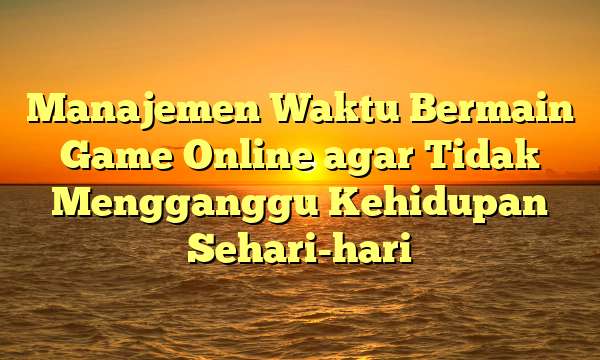 Manajemen Waktu Bermain Game Online agar Tidak Mengganggu Kehidupan Sehari-hari