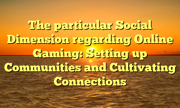 The particular Social Dimension regarding Online Gaming: Setting up Communities and Cultivating Connections