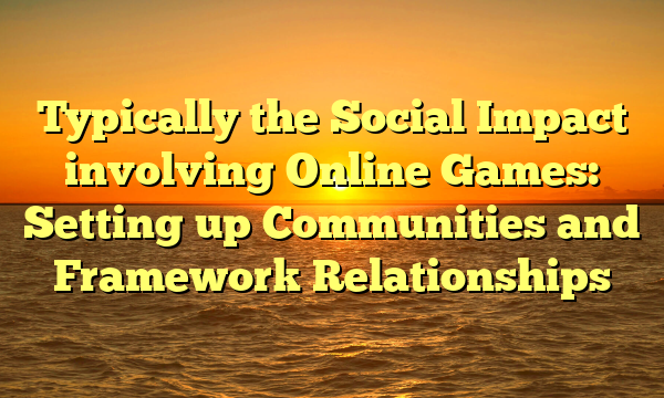 Typically the Social Impact involving Online Games: Setting up Communities and Framework Relationships