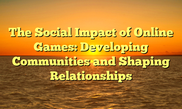 The Social Impact of Online Games: Developing Communities and Shaping Relationships