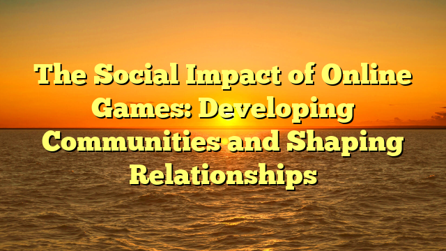 The Social Impact of Online Games: Developing Communities and Shaping Relationships