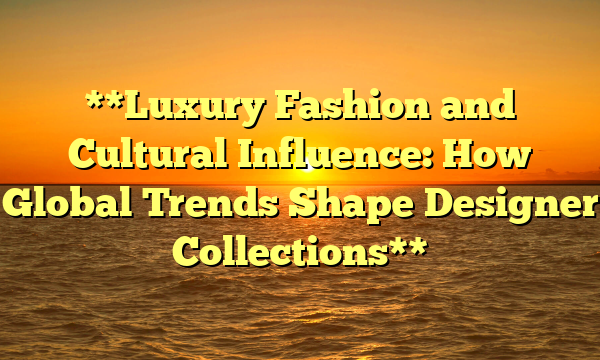 **Luxury Fashion and Cultural Influence: How Global Trends Shape Designer Collections**