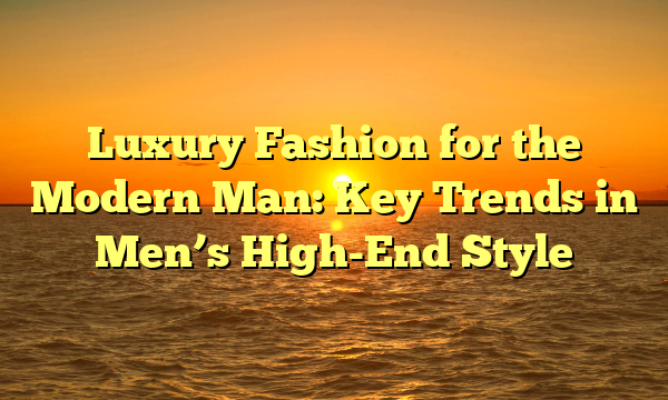 Luxury Fashion for the Modern Man: Key Trends in Men’s High-End Style