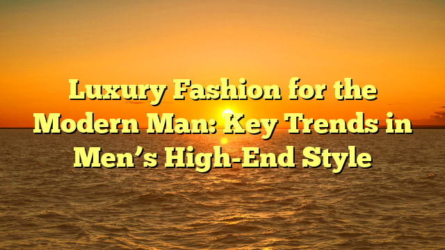 Luxury Fashion for the Modern Man: Key Trends in Men’s High-End Style