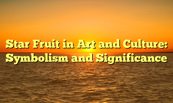 Star Fruit in Art and Culture: Symbolism and Significance